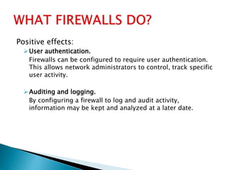 Positive effects:
User authentication.
Firewalls can be configured to require user authentication.
This allows network administrators to control, track specific
user activity.
Auditing and logging.
By configuring a firewall to log and audit activity,
information may be kept and analyzed at a later date.
 