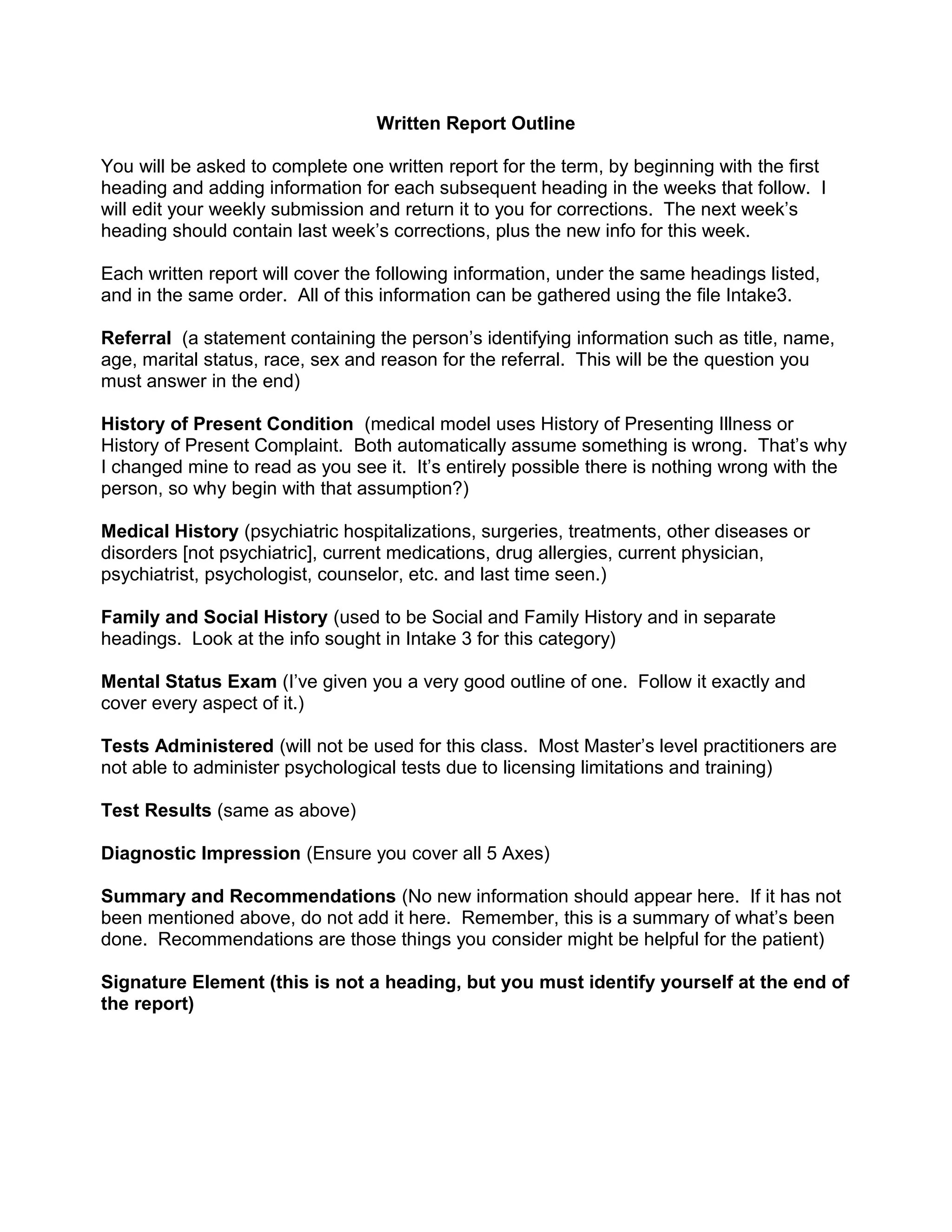 Written Report Outline
You will be asked to complete one written report for the term, by beginning with the first
heading and adding information for each subsequent heading in the weeks that follow. I
will edit your weekly submission and return it to you for corrections. The next week’s
heading should contain last week’s corrections, plus the new info for this week.
Each written report will cover the following information, under the same headings listed,
and in the same order. All of this information can be gathered using the file Intake3.
Referral (a statement containing the person’s identifying information such as title, name,
age, marital status, race, sex and reason for the referral. This will be the question you
must answer in the end)
History of Present Condition (medical model uses History of Presenting Illness or
History of Present Complaint. Both automatically assume something is wrong. That’s why
I changed mine to read as you see it. It’s entirely possible there is nothing wrong with the
person, so why begin with that assumption?)
Medical History (psychiatric hospitalizations, surgeries, treatments, other diseases or
disorders [not psychiatric], current medications, drug allergies, current physician,
psychiatrist, psychologist, counselor, etc. and last time seen.)
Family and Social History (used to be Social and Family History and in separate
headings. Look at the info sought in Intake 3 for this category)
Mental Status Exam (I’ve given you a very good outline of one. Follow it exactly and
cover every aspect of it.)
Tests Administered (will not be used for this class. Most Master’s level practitioners are
not able to administer psychological tests due to licensing limitations and training)
Test Results (same as above)
Diagnostic Impression (Ensure you cover all 5 Axes)
Summary and Recommendations (No new information should appear here. If it has not
been mentioned above, do not add it here. Remember, this is a summary of what’s been
done. Recommendations are those things you consider might be helpful for the patient)
Signature Element (this is not a heading, but you must identify yourself at the end of
the report)
 