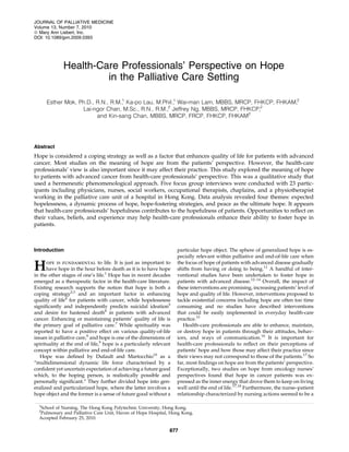 JOURNAL OF PALLIATIVE MEDICINE
Volume 13, Number 7, 2010
ª Mary Ann Liebert, Inc.
DOI: 10.1089/jpm.2009.0393




              Health-Care Professionals’ Perspective on Hope
                       in the Palliative Care Setting

      Esther Mok, Ph.D., R.N., R.M., Ka-po Lau, M.Phil., Wai-man Lam, MBBS, MRCP, FHKCP, FHKAM,2
                                   1                   1

                   Lai-ngor Chan, M.Sc., R.N., R.M., Jeffrey Ng, MBBS, MRCP, FHKCP,2
                                                    2

                         and Kin-sang Chan, MBBS, MRCP, FRCP, FHKCP, FHKAM2




Abstract
Hope is considered a coping strategy as well as a factor that enhances quality of life for patients with advanced
cancer. Most studies on the meaning of hope are from the patients’ perspective. However, the health-care
professionals’ view is also important since it may affect their practice. This study explored the meaning of hope
to patients with advanced cancer from health-care professionals’ perspective. This was a qualitative study that
used a hermeneutic phenomenological approach. Five focus group interviews were conducted with 23 partic-
ipants including physicians, nurses, social workers, occupational therapists, chaplains, and a physiotherapist
working in the palliative care unit of a hospital in Hong Kong. Data analysis revealed four themes: expected
hopelessness, a dynamic process of hope, hope-fostering strategies, and peace as the ultimate hope. It appears
that health-care professionals’ hopefulness contributes to the hopefulness of patients. Opportunities to reﬂect on
their values, beliefs, and experience may help health-care professionals enhance their ability to foster hope in
patients.



Introduction                                                        particular hope object. The sphere of generalized hope is es-
                                                                    pecially relevant within palliative and end-of-life care when

H     ope is fundamental to life. It is just as important to
      have hope in the hour before death as it is to have hope
in the other stages of one’s life.1 Hope has in recent decades
                                                                    the focus of hope of patients with advanced disease gradually
                                                                    shifts from having or doing to being.11 A handful of inter-
                                                                    ventional studies have been undertaken to foster hope in
emerged as a therapeutic factor in the health-care literature.      patients with advanced disease.12–14 Overall, the impact of
Existing research supports the notion that hope is both a           these interventions are promising, increasing patients’ level of
coping strategy2,3 and an important factor in enhancing             hope and quality of life. However, interventions proposed to
quality of life4 for patients with cancer, while hopelessness       tackle existential concerns including hope are often too time
signiﬁcantly and independently predicts suicidal ideation5          consuming and no studies have described interventions
and desire for hastened death6 in patients with advanced            that could be easily implemented in everyday health-care
cancer. Enhancing or maintaining patients’ quality of life is       practice.15
the primary goal of palliative care.7 While spirituality was           Health-care professionals are able to enhance, maintain,
reported to have a positive effect on various quality-of-life       or destroy hope in patients through their attitudes, behav-
issues in palliative care,8 and hope is one of the dimensions of    iors, and ways of communication.16 It is important for
spirituality at the end of life,9 hope is a particularly relevant   health-care professionals to reﬂect on their perceptions of
concept within palliative and end-of-life care.                     patients’ hope and how those may affect their practice since
   Hope was deﬁned by Dufault and Martocchio10 as a                 their views may not correspond to those of the patients.17 So
‘‘multidimensional dynamic life force characterised by a            far, most ﬁndings on hope are from the patients’ perspective.
conﬁdent yet uncertain expectation of achieving a future good       Exceptionally, two studies on hope from oncology nurses’
which, to the hoping person, is realistically possible and          perspectives found that hope in cancer patients was ex-
personally signiﬁcant.’’ They further divided hope into gen-        pressed as the inner energy that drove them to keep on living
eralized and particularized hope, where the latter involves a       well until the end of life.17,18 Furthermore, the nurse–patient
hope object and the former is a sense of future good without a      relationship characterized by nursing actions seemed to be a

  1
  School of Nursing, The Hong Kong Polytechnic University, Hong Kong.
  2
  Pulmonary and Palliative Care Unit, Haven of Hope Hospital, Hong Kong.
  Accepted February 25, 2010.

                                                                877
 