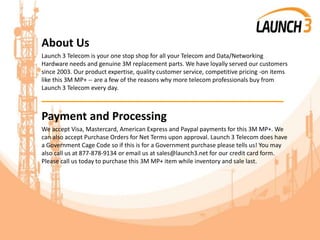 About Us
Launch 3 Telecom is your one stop shop for all your Telecom and Data/Networking
Hardware needs and genuine 3M replacement parts. We have loyally served our customers
since 2003. Our product expertise, quality customer service, competitive pricing -on items
like this 3M MP+ -- are a few of the reasons why more telecom professionals buy from
Launch 3 Telecom every day.
_______________________________________
Payment and Processing
We accept Visa, Mastercard, American Express and Paypal payments for this 3M MP+. We
can also accept Purchase Orders for Net Terms upon approval. Launch 3 Telecom does have
a Government Cage Code so if this is for a Government purchase please tells us! You may
also call us at 877-878-9134 or email us at sales@launch3.net for our credit card form.
Please call us today to purchase this 3M MP+ item while inventory and sale last.
 