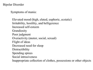 Bipolar Disorder Symptoms of mania: Elevated mood (high, elated, euphoric, ecstatic) Irritability, hostility, and belligerence Increased self-esteem Grandiosity Poor judgment Overactivity (motor, social, sexual) Flight of ideas Decreased need for sleep Distractibility Spending sprees Social intrusiveness Inappropriate collection of clothes, possessions or other objects 