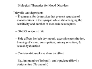 Biological Therapies for Mood Disorders Tricyclic Antideprssants –  Treatments for depression that prevent reuptake of monoaamines in the synapse while also changing the sensitivity and number of monoamine receptors –  60-85% response rate –  Side effects include dry mouth, excessive perspiration, blurring of vision, constipation, urinary retention, & sexual dysfunction –  Can take 4-8 weeks to show an effect –  Eg., imipramine (Tofranil), amitriptylene (Elavil), desipramine (Norpramin) 