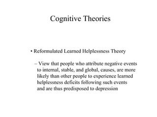 Cognitive Theories •  Reformulated Learned Helplessness Theory –  View that people who attribute negative events to internal, stable, and global, causes, are more likely than other people to experience learned helplessness deficits following such events and are thus predisposed to depression 