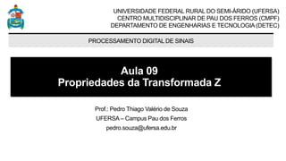 UNIVERSIDADE FEDERAL RURAL DO SEMI-ÁRIDO (UFERSA)
CENTRO MULTIDISCIPLINAR DE PAU DOS FERROS (CMPF)
DEPARTAMENTO DE ENGENHARIAS E TECNOLOGIA (DETEC)
PROCESSAMENTO DIGITAL DE SINAIS
Aula 09
Propriedades da Transformada Z
Prof.: Pedro Thiago Valério de Souza
UFERSA – Campus Pau dos Ferros
pedro.souza@ufersa.edu.br
 