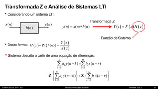 © Pedro Souza, 2019 - 2021 Processamento Digital de Sinais Semestre 2020.2
Transformada Z e Análise de Sistemas LTI
• Considerando um sistema LTI:
10
( )
h n
( )
x n ( )
y n
( ) ( ) ( )
y n x n h n
 
Transformada Z
     
Y z X z H z

Função de Sistema
• Desta forma:    
 
 
( )
z
Y
h n
z
H
X
z  
Z
• Sistema descrito a partir de uma equação de diferenças:
0 0
( ) ( )
N M
k r
k r
a y n k b x n r
 
  
 
0 0
( ) ( )
N M
k r
k r
a y n k b x n r
 
   
  
   
   
 
Z Z
 