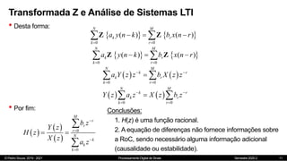 © Pedro Souza, 2019 - 2021 Processamento Digital de Sinais Semestre 2020.2
Transformada Z e Análise de Sistemas LTI
• Desta forma:
11
   
0 0
( ) ( )
N M
k r
k r
a y n k b x n r
 
  
 
Z Z
   
0 0
( ) ( )
N M
k r
k r
a y n k b x n r
 
  
 
Z Z
   
0 0
N M
k r
k r
k r
a Y z z b X z z
 
 

 
   
0 0
N M
k r
k r
k r
Y z a z X z b z
 
 

 
• Por fim:
 
 
 
0
0
M
r
r
r
N
k
k
k
b z
Y z
H z
X z
a z




 


Conclusões:
1. H(z) é uma função racional.
2. A equação de diferenças não fornece informações sobre
a RoC, sendo necessário alguma informação adicional
(causalidade ou estabilidade).
 