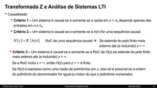 © Pedro Souza, 2019 - 2021 Processamento Digital de Sinais Semestre 2020.2
Transformada Z e Análise de Sistemas LTI
• Causalidade:
• Critério 1 – Um sistema é causal se e somente se a saída em n = n0 depende apenas das
entradas em n ≤ n0.
• Critério 2 – Um sistema é causal se e somente se a h(n) for uma sequência causal.
13
   
( )
H z h n
 Z RoC de uma sequência causal  Se estende do polo finito mais
externo até (e incluindo) z = ∞
• Critério 3 – Um sistema é causal se e somente se a RoC de H(z) se estende do polo finito
mais externo até (e incluindo) z = ∞.
Se a RoC inclui z = ∞, então H(z) para z = ∞ é finito.
Se H(z) é expresso como uma razão de polinômios em z, isso só é possível se a ordem
do polinômio do denominador for igual ou maior do que o polinômio numerador.
 