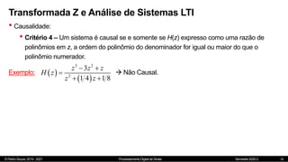 © Pedro Souza, 2019 - 2021 Processamento Digital de Sinais Semestre 2020.2
Transformada Z e Análise de Sistemas LTI
• Causalidade:
• Critério 4 – Um sistema é causal se e somente se H(z) expresso como uma razão de
polinômios em z, a ordem do polinômio do denominador for igual ou maior do que o
polinômio numerador.
14
Exemplo:  
 
3 2
2
3
1 4 1 8
z z z
H z
z z
 

 
 Não Causal.
 