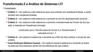 © Pedro Souza, 2019 - 2021 Processamento Digital de Sinais Semestre 2020.2
Transformada Z e Análise de Sistemas LTI
• Estabilidade:
• Critério 1 – Um sistema é dito estável se para uma entrada com amplitude limitada, a saída
também tem amplitude limitada;
• Critério 2 – Um sistema é dito estável se e somente se h(n) for absolutamente somável;
• Critério 3 – Um sistema é dito estável se e somente a transformada de Fourier de h(n) (ou
seja, a resposta em frequência) convergir.
15
Lembrando que a Transformada de Fourier é a Transformada Z
calculada em |z| = 1.
• Critério 4 – Um sistema é estável se e somente se a RoC de H(z) contiver o circulo de raio
unitário.
• Caso Particular (Sistema Causal) – Um sistema causal é estável se e somente se todos
os polos de H(z) estiverem dentro da circunferência de raio unitário.
 