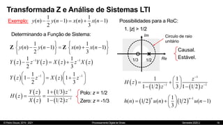 © Pedro Souza, 2019 - 2021 Processamento Digital de Sinais Semestre 2020.2
Transformada Z e Análise de Sistemas LTI
16
Exemplo:
1 1
( ) ( 1) ( ) ( 1)
2 3
y n y n x n x n
    
Determinando a Função de Sistema:
1 1
( ) ( 1) ( ) ( 1)
2 3
y n y n x n x n
   
    
   
   
Z Z
       
1 1
1 1
2 3
Y z z Y z X z z X z
 
  
   
1 1
1 1
1 1
2 3
Y z z X z z
 
   
  
   
   
 
 
 
 
 
1
1
1 1 3
1 1 2
Y z z
H z
X z z



 

Polo: z = 1/2
Zero: z = -1/3
Possibilidades para a RoC:
Im
Re
1/2
1. |z| > 1/2
1/3
Circulo de raio
unitário
Causal.
Estável.
 
   
1
1 1
1 1
1 1 2 3 1 1 2
z
H z
z z

 
 
   
 
 
   
1
1
( ) 1 2 ( ) 1 2 ( 1)
3
n n
h n u n u n

 
  
 
 
 