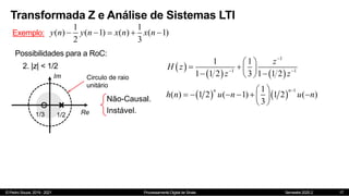 © Pedro Souza, 2019 - 2021 Processamento Digital de Sinais Semestre 2020.2
Transformada Z e Análise de Sistemas LTI
17
Exemplo:
1 1
( ) ( 1) ( ) ( 1)
2 3
y n y n x n x n
    
Possibilidades para a RoC:
Im
Re
1/2
2. |z| < 1/2
1/3
Circulo de raio
unitário
Não-Causal.
Instável.
 
   
1
1 1
1 1
1 1 2 3 1 1 2
z
H z
z z

 
 
   
 
 
   
1
1
( ) 1 2 ( 1) 1 2 ( )
3
n n
h n u n u n

 
     
 
 
 