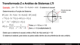 © Pedro Souza, 2019 - 2021 Processamento Digital de Sinais Semestre 2020.2
Transformada Z e Análise de Sistemas LTI
18
Exemplo: ( 2) 5 ( 1) 6 ( ) ( )
y n y n y n x n
     O sistema é causal.
Determinando a Função de Sistema:
   
( 2) 5 ( 1) 6 ( ) ( )
y n y n y n x n
    
Z Z
       
2 1
5 6
z Y z z Y z Y z X z
 
  
     
2 1
5 6
z z Y z X z
 
  
 
 
  2 1
1
5 6
Y z
H z
X z z z
 
 
 
Polos: z = 1/2 e z = 1/3
Zero: z = 0 (multiplicidade 2)
Dado que o sistema é causal, então a RoC de H(z) será |z| > 1/2
Im
Re
1/2
1/3
Circulo de raio
unitário
O sistema é estável, pois todos os polos estão dentro da circunferência de raio unitário.
 