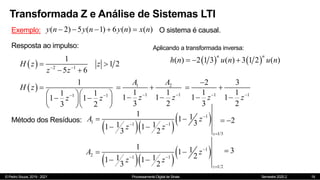 © Pedro Souza, 2019 - 2021 Processamento Digital de Sinais Semestre 2020.2
Transformada Z e Análise de Sistemas LTI
19
Exemplo: ( 2) 5 ( 1) 6 ( ) ( )
y n y n y n x n
     O sistema é causal.
Resposta ao impulso:
  2 1
1
1 2
5 6
H z z
z z
 
 
 
 
1 1
1
1 1
1 1
3 2
H z
z z
 

  
 
  
  
1 2
1 1
1 1
1 1
3 2
A A
z z
 
 
 
Método dos Resíduos:
  
 
1
1 1 1
1/3
1 1
1
3
1 1
1 1
3 2 z
A z
z z

 

 
 
2
 
  
 
1
2 1 1
1/2
1 1
1
2
1 1
1 1
3 2 z
A z
z z

 

 
 
3

1 1
2 3
1 1
1 1
3 2
z z
 

 
 
   
( ) 2 1 3 ( ) 3 1 2 ( )
n n
h n u n u n
  
Aplicando a transformada inversa:
 