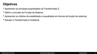 © Pedro Souza, 2019 - 2021 Processamento Digital de Sinais Semestre 2020.2
Objetivos
• Apresentar as principais propriedades da Transformada Z;
• Definir o conceito de Função de Sistema;
• Apresentar os critérios de estabilidade e causalidade em termos da função de sistemaç
• Estudar a Transformada Z Unilateral;
2
 