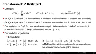 © Pedro Souza, 2019 - 2021 Processamento Digital de Sinais Semestre 2020.2
Transformada Z Unilateral
• Definição:
20
 
0
( ) n
n
X z x n z

 

     
( )
X x n
z 

 Z
• Se x(n) = 0 para n < 0, a transformada Z unilateral e a transformada Z bilateral são idênticas;
• Se x(n) ≠ 0 para n < 0, a transformada Z unilateral e a transformada Z bilateral são diferentes;
• Propriedades da RoC: As mesmas de uma sequência lateral direita  A RoC se estende do
polo finito mais externo até (possivelmente incluindo) z = ∞.
• Propriedades Importantes:
• Linearidade:
   
1 1 1
( ) RoC x
x n X z R
 
 
Z
   
2 2 2
( ) RoC x
x n X z R
 
 
Z
     
1 2 1 2
( ) ( )
ax n bx n aX z bX z
  
  
Z
A RoC contém a intersecção, podendo ser maior se
houver cancelamento de polos e zeros.
   
UTZ
x n X z






 