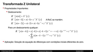 © Pedro Souza, 2019 - 2021 Processamento Digital de Sinais Semestre 2020.2
Transformada Z Unilateral
• Propriedades Importantes:
• Deslocamento:
21
   
( )
x n X z
 

Z
   
1
( 1) ( 1)
x n x z X z
  
   
Z A RoC se mantém.
Para um deslocamento qualquer:
         
1 1
( ) 1 1 k k
x n k x k x k z x z z X z
     
         
Z
   
1
1
1
k
m k
m
x m k z z X z
   

   

• Aplicação: Solução de equação de diferenças com condições iniciais diferentes de zero.
   
1 2
( 2) ( 2) ( 1)
x n x x z z X z
   
     
Z
 