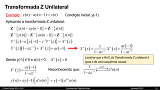 © Pedro Souza, 2019 - 2021 Processamento Digital de Sinais Semestre 2020.2
Transformada Z Unilateral
22
Exemplo: ( ) ( 1) ( )
y n ay n x n
   Condição inicial: y(-1)
Aplicando a transformada Z unilateral:
   
( ) ( 1) ( )
y n ay n x n
 
  
Z Z
     
( ) ( 1) ( )
y n ay n x n
  
  
Z Z Z
     
   
1
1
Y z a y z Y z X z
   
   
      
1
1 1
Y z az X z ay
  
       
 
1 1
1
1
1 1
ay
Y z X z
az az
 
 

 
 
Sendo y(-1) ≠ 0 e x(n) = 0.   0
X z


 
 
1
1
1
ay
Y z
az





1
1
( )
1
UTZ n
a u n
az






Reconhecendo que:
   
1 ( )
n
y n ay a u n
 
   
Lembrar que a RoC da Transformada Z unilateral é
igual a de uma sequência causal.
  1
1 ( )
n
y a u n

 
 