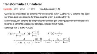 © Pedro Souza, 2019 - 2021 Processamento Digital de Sinais Semestre 2020.2
Transformada Z Unilateral
23
Exemplo: ( ) ( 1) ( )
y n ay n x n
   Condição inicial: y(-1)
Questão da linearidade do sistema: Ver que quando x(n) = 0, y(n) ≠ 0. O sistema não pode
ser linear, pois se o sistema for linear, quando x(n) = 0, então y(n) = 0.
Diante disso, um sistema de tempo discreto definido por uma equação de diferenças será
linear se e somente se todas as condições iniciais forem nulas.
Sendo y(-1) ≠ 0 e x(n) = Au(n).
   
 
1 1
1
1
1 1
ay
Y z X z
az az
 
 

 
 
  1
1
A
X z
z




  
 
1
1 1
1
1
1 1
ay
A
az
az z

 

 

 
 
1 2
1 1 1
1
1 1 1
ay
A A
az z az
  

  
  
 