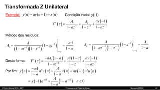 © Pedro Souza, 2019 - 2021 Processamento Digital de Sinais Semestre 2020.2
Transformada Z Unilateral
24
Exemplo: ( ) ( 1) ( )
y n ay n x n
   Condição inicial: y(-1)
 
 
1 2
1 1 1
1
1 1 1
ay
A A
Y z
az z az

  

  
  
Método dos resíduos:
  
 
1
1 1 1
1
1
1 1
z a
A aA
A az
a
az z

 


  

    
 
1
2 1 1
1
1
1
1 1
z
A A
A z
a
az z

 

  

 
 
     
1 1 1
1 1 1
1 1 1
aA a A a ay
Y z
az z az

  
   
  
  
Desta forma:
Por fim:          
1
1 1
n n
aA A
y n a u n u n ay a u n
a a

   
 
   
1 1
1 1 0
1
n n
A
y a a n
a
 
    

 