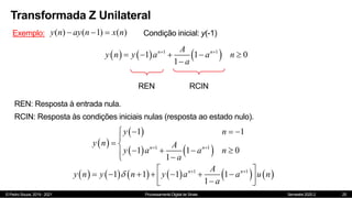 © Pedro Souza, 2019 - 2021 Processamento Digital de Sinais Semestre 2020.2
Transformada Z Unilateral
25
Exemplo: ( ) ( 1) ( )
y n ay n x n
   Condição inicial: y(-1)
     
1 1
1 1 0
1
n n
A
y n y a a n
a
 
    

REN RCIN
REN: Resposta à entrada nula.
RCIN: Resposta às condições iniciais nulas (resposta ao estado nulo).
 
 
   
1 1
1 1
1 1 0
1
n n
y n
y n A
y a a n
a
 
   

 
   
 

           
1 1
1 1 1 1
1
n n
A
y n y n y a a u n
a
  
 
      
 

 
 