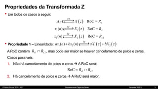 © Pedro Souza, 2019 - 2021 Processamento Digital de Sinais Semestre 2020.2
Propriedades da Transformada Z
• Em todos os casos a seguir:
3
 
( ) RoC =
TZ
x
x n X z R




 
1 1 1
( ) RoC =
TZ
x
x n X z R




 
2 2 2
( ) RoC =
TZ
x
x n X z R




• Propriedade 1 – Linearidade:    
1 2 1 2
( ) ( )
TZ
ax n bx n aX z bX z


 


A RoC contém , mas pode ser maior se houver cancelamento de polos e zeros.
1 2
x x
R R

Casos possíveis:
1. Não há cancelamento de polos e zeros  A RoC será:
1 2
RoC x x
R R
 
2. Há cancelamento de polos e zeros  A RoC será maior.
 