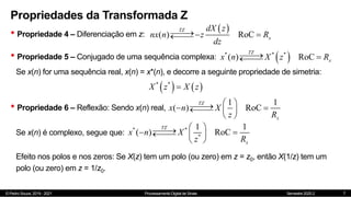 © Pedro Souza, 2019 - 2021 Processamento Digital de Sinais Semestre 2020.2
Propriedades da Transformada Z
• Propriedade 4 – Diferenciação em z:
7
 
( ) RoC
TZ
x
dX z
nx n z R
dz

 


• Propriedade 5 – Conjugado de uma sequência complexa:  
* * *
( ) RoC
TZ
x
x n X z R

 


Se x(n) for uma sequência real, x(n) = x*(n), e decorre a seguinte propriedade de simetria:
   
* *
X z X z

• Propriedade 6 – Reflexão: Sendo x(n) real,
1 1
( ) RoC
TZ
x
x n X
z R
 


 

  
 
Se x(n) é complexo, segue que:
* *
*
1 1
( ) RoC
TZ
x
x n X
z R
 


 

  
 
Efeito nos polos e nos zeros: Se X(z) tem um polo (ou zero) em z = z0, então X(1/z) tem um
polo (ou zero) em z = 1/z0.
 