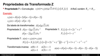 © Pedro Souza, 2019 - 2021 Processamento Digital de Sinais Semestre 2020.2
Propriedades da Transformada Z
• Propriedade 7 – Convolução:
8
   
1 2 1 2
( ) ( )
TZ
x n x n X z X z


 
 A RoC contém .
1 2
x x
R R

Exemplo:
     
1( ) 2 1 2
x n n n n
  
    
   
2 ( ) 1
x n n n
 
  
  1
TZ
n
 



Da tabela de transformadas:
Propriedade 2:   1
1
TZ
n z
 


 

  2
2
TZ
n z
 


 

Propriedade 1:   1 2
1 1 2
X z z z
 
  
  1
2 1
X z z
 
Propriedade 7: 1 2
( ) ( ) ( )
x n x n x n
 
     
1 2
X z X z X z
   
1 2 1
1 2 1
z z z
  
    1 2 3
1 z z z
  
   
Transformada inversa: (0) 1
x 
(1) 1
x 
(2) 1
x  
(3) 1
x  
       
( ) 1 2 3
x n n n n n
   
      
 