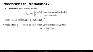 © Pedro Souza, 2019 - 2021 Processamento Digital de Sinais Semestre 2020.2
Propriedades da Transformada Z
• Propriedade 8 – Expansão: Sendo:
9
 
( )
se for um múltiplo de
( )
0 caso contrário
k
x n k n k
x n

 

Então:    
1/
( ) ( ) RoC
TZ k
k
k x
x n X z R

 


• Propriedade 9 – Teorema do valor inicial: Sendo x(n) causal, então:
(0) lim ( )
z
x X z


 