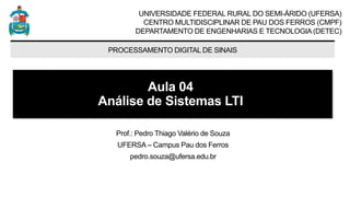 UNIVERSIDADE FEDERAL RURAL DO SEMI-ÁRIDO (UFERSA)
CENTRO MULTIDISCIPLINAR DE PAU DOS FERROS (CMPF)
DEPARTAMENTO DE ENGENHARIAS E TECNOLOGIA (DETEC)
PROCESSAMENTO DIGITAL DE SINAIS
Aula 04
Análise de Sistemas LTI
Prof.: Pedro Thiago Valério de Souza
UFERSA – Campus Pau dos Ferros
pedro.souza@ufersa.edu.br
 