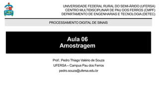 UNIVERSIDADE FEDERAL RURAL DO SEMI-ÁRIDO (UFERSA)
CENTRO MULTIDISCIPLINAR DE PAU DOS FERROS (CMPF)
DEPARTAMENTO DE ENGENHARIAS E TECNOLOGIA (DETEC)
PROCESSAMENTO DIGITAL DE SINAIS
Aula 06
Amostragem
Prof.: Pedro Thiago Valério de Souza
UFERSA – Campus Pau dos Ferros
pedro.souza@ufersa.edu.br
 