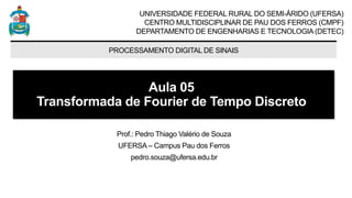 UNIVERSIDADE FEDERAL RURAL DO SEMI-ÁRIDO (UFERSA)
CENTRO MULTIDISCIPLINAR DE PAU DOS FERROS (CMPF)
DEPARTAMENTO DE ENGENHARIAS E TECNOLOGIA (DETEC)
PROCESSAMENTO DIGITAL DE SINAIS
Aula 05
Transformada de Fourier de Tempo Discreto
Prof.: Pedro Thiago Valério de Souza
UFERSA – Campus Pau dos Ferros
pedro.souza@ufersa.edu.br
 