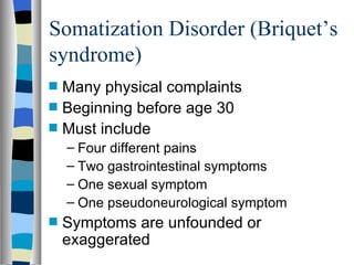 Somatization Disorder (Briquet’s syndrome) Many physical complaints Beginning before age 30 Must include Four different pains Two gastrointestinal symptoms One sexual symptom One pseudoneurological symptom Symptoms are unfounded or exaggerated 