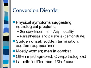 Conversion Disorder Physical symptoms suggesting neurological problems Sensory impairment: Any modality Paresthesias and paralysis (demonstrate) Sudden onset, sudden termination, sudden reappearance Mostly women; men in combat Often misdiagnosed: Overpathologized La belle indifference: 1/3 of cases 