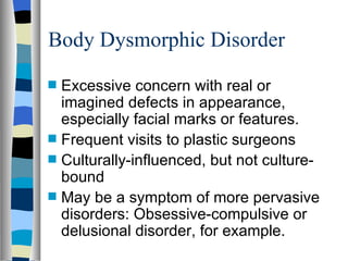 Body Dysmorphic Disorder Excessive concern with real or imagined defects in appearance, especially facial marks or features. Frequent visits to plastic surgeons Culturally-influenced, but not culture-bound May be a symptom of more pervasive disorders: Obsessive-compulsive or delusional disorder, for example. 
