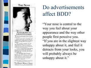 Do advertisements affect BDD? “ Your nose is central to the way you feel about your appearance and the way other people first perceive you. “ If you are in the slightest way unhappy about it, and feel it detracts from your looks, you will probably always be unhappy about it.” 