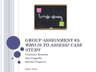 GROUP ASSIGNMENT #3:  WHO IS TO ASSESS? CASE STUDY Courtney Beaulne Jon Cappello Karine Cosgrove EDU 5230 