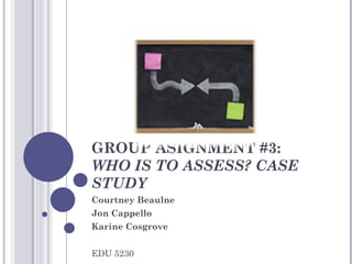 GROUP ASIGNMENT #3:  WHO IS TO ASSESS? CASE STUDY Courtney Beaulne Jon Cappello Karine Cosgrove EDU 5230 