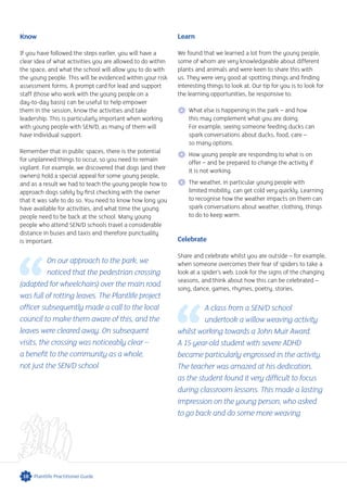 Know
If you have followed the steps earlier, you will have a
clear idea of what activities you are allowed to do within
the space, and what the school will allow you to do with
the young people. This will be evidenced within your risk
assessment forms. A prompt card for lead and support
staff (those who work with the young people on a
day-to-day basis) can be useful to help empower
them in the session, know the activities and take
leadership. This is particularly important when working
with young people with SEN/D, as many of them will
have individual support.
Remember that in public spaces, there is the potential
for unplanned things to occur, so you need to remain
vigilant. For example, we discovered that dogs (and their
owners) hold a special appeal for some young people,
and as a result we had to teach the young people how to
approach dogs safely by first checking with the owner
that it was safe to do so. You need to know how long you
have available for activities, and what time the young
people need to be back at the school. Many young
people who attend SEN/D schools travel a considerable
distance in buses and taxis and therefore punctuality
is important.
On our approach to the park, we
noticed that the pedestrian crossing
(adapted for wheelchairs) over the main road
was full of rotting leaves. The Plantlife project
officer subsequently made a call to the local
council to make them aware of this, and the
leaves were cleared away. On subsequent
visits, the crossing was noticeably clear –
a benefit to the community as a whole,
not just the SEN/D school
Learn
We found that we learned a lot from the young people,
some of whom are very knowledgeable about different
plants and animals and were keen to share this with
us. They were very good at spotting things and finding
interesting things to look at. Our tip for you is to look for
the learning opportunities, be responsive to:
 What else is happening in the park – and how
this may complement what you are doing.
For example, seeing someone feeding ducks can
spark conversations about ducks, food, care –
so many options.
 How young people are responding to what is on
offer – and be prepared to change the activity if
it is not working.
The weather, in particular young people with
limited mobility, can get cold very quickly. Learning
to recognise how the weather impacts on them can
spark conversations about weather, clothing, things
to do to keep warm.
Celebrate
Share and celebrate whilst you are outside – for example,
when someone overcomes their fear of spiders to take a
look at a spider’s web. Look for the signs of the changing
seasons, and think about how this can be celebrated –
song, dance, games, rhymes, poetry, stories.
A class from a SEN/D school
undertook a willow weaving activity
whilst working towards a John Muir Award.
A 15-year-old student with severe ADHD
became particularly engrossed in the activity.
The teacher was amazed at his dedication,
as the student found it very difficult to focus
during classroom lessons. This made a lasting
impression on the young person, who asked
to go back and do some more weaving
10 Plantlife Practitioner Guide
 