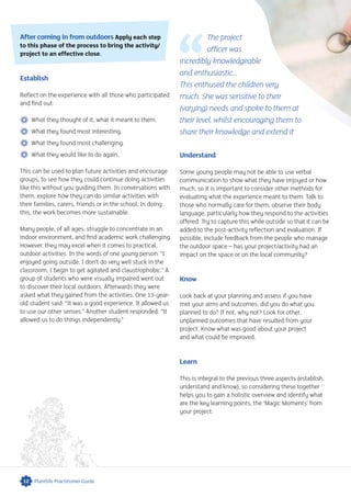 After coming in from outdoors Apply each step
to this phase of the process to bring the activity/
project to an effective close.
Establish
Reflect on the experience with all those who participated
and find out:
 What they thought of it, what it meant to them.
 What they found most interesting.
 What they found most challenging.
 What they would like to do again.
This can be used to plan future activities and encourage
groups, to see how they could continue doing activities
like this without you guiding them. In conversations with
them, explore how they can do similar activities with
their families, carers, friends or in the school. In doing
this, the work becomes more sustainable.
Many people, of all ages, struggle to concentrate in an
indoor environment, and find academic work challenging.
However, they may excel when it comes to practical,
outdoor activities. In the words of one young person: “I
enjoyed going outside, I don’t do very well stuck in the
classroom, I begin to get agitated and claustrophobic.” A
group of students who were visually impaired went out
to discover their local outdoors. Afterwards they were
asked what they gained from the activities. One 13-year-
old student said: “It was a good experience. It allowed us
to use our other senses.” Another student responded: “It
allowed us to do things independently.”
12 Plantlife Practitioner Guide
The project
officer was
incredibly knowledgeable
and enthusiastic...
This enthused the children very
much. She was sensitive to their
(varying) needs and spoke to them at
their level, whilst encouraging them to
share their knowledge and extend it
Understand
Some young people may not be able to use verbal
communication to show what they have enjoyed or how
much, so it is important to consider other methods for
evaluating what the experience meant to them. Talk to
those who normally care for them, observe their body
language, particularly how they respond to the activities
offered. Try to capture this while outside so that it can be
added to the post-activity reflection and evaluation. If
possible, include feedback from the people who manage
the outdoor space – has your project/activity had an
impact on the space or on the local community?
Know
Look back at your planning and assess if you have
met your aims and outcomes; did you do what you
planned to do? If not, why not? Look for other,
unplanned outcomes that have resulted from your
project. Know what was good about your project
and what could be improved.
Learn
This is integral to the previous three aspects (establish,
understand and know), so considering these together
helps you to gain a holistic overview and identify what
are the key learning points, the ‘Magic Moments’ from
your project.
 