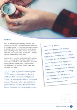 13Plantlife Practitioner Guide
Celebrate
Once you have identified your Magic Moments, the
successes of the project and the individual achievements
of each young person, use the most appropriate methods
to share this. This may encourage other people/groups
to do something similar and to discover for themselves
what their local outdoor spaces are really like – and how
they can make effective use of them.
Help spread the word that we can ALL be wild in outdoor
spaces – in ways that are relevant and appropriate to
meet our own individual needs and interests. One of the
visually impaired students wrote a letter to us about
the project which we would like to share. It has been
translated from Braille.
It gave my class of children a great
opportunity to take their learning
outdoors which has been a priority for our
school. The activities were relevant, informative
and fun. The project officer also took time to
get to know the children, who are all on the
Autistic Spectrum, so this is so very important
To whom it may concern,
The John Muir Award consists of outdoor
exploring. I really enjoyed it because I like
anything to do with nature. Due to my visual
impairment I like to do tactile activities and use
my other senses, including: my listening
skills, touch, smell and taste. I was able to
make my own perfume with leaves, plants and
petals, which I really enjoyed. It was totally
inspiring and it’s good that people take
the time and enjoy helping visually impaired
young people to achieve new tasks.
 