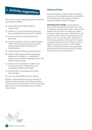 There are lots of books suggesting outdoor activities for
young people, including:
 Sharing Nature with Children (1999) by
Joseph Cornell
 Go Wild!: 101 Things to do Outdoors before you
Grow Up (2009) by Fiona Danks and Jo Schofield
 101 Things for Kids to do Outside (2014) by
Dawn Isaac
 Learning with Nature: A How-to Guide to Inspiring
Children through Outdoor Games and Activities
(2015) by Marina Robb, Victoria Mew and
Anna Richardson
 Celebrating Nature (2003) by Gordon MacLellan
 Under the Sky: Playing, Working and Enjoying
Adventures in the Open Air – A Handbook for
Parents, Carers and Teachers (Bringing Spirit to Life)
(2009) by Sally Schweizer
 Outdoors with Young People: A Leader’s Guide
to Outdoor Activities, the Environment and
Sustainability (1998) by Geoff Cooper
 Earth Education: A New Beginning (1990) by
Steve Van Matre
 I Love my World (2009/12) by Chris Holland
Plantlife’s ‘Exploring the Nature on your Doorstep: A
Guide for Teachers’ provides lots of ideas for activities,
all of which have been used within the ‘We’re in the Wild’
project and can be easily adapted to accommodate a
range of needs.
Adapting activities
We have developed a simple checklist for adapting
activities, with an example based on an activity from
Chris Holland’s book (2012, page 25) ‘Blobsters’ –
although we prefer to call them ‘Boggarts’.
Summary of the activity: Each participant is
given a small lump of clay and asked to turn it into
a ‘somebody’ by adding sticks, leaves, stones, berries –
whatever can be found in the nearby area. Whilst
the group is exploring the area, finding things to add
to their clay, there is time for conversations around
what you can see, hear, feel, smell – making this a
multi-sensory experience. We found that it is useful
to provide enough resources for everyone to join in –
teachers, carers, parents and us, as this enabled
adults to model the activities for the young people
and reinforced that this was an activity for all ages.
It also made it more fun for everyone.
4. Activity suggestions
14 Plantlife Practitioner Guide
 