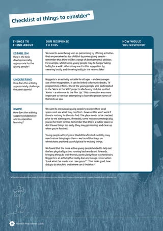 16 Plantlife Practitioner Guide
ESTABLISH
How is the task
developmentally
appropriate for the
young people?
UNDERSTAND
How does the activity
appropriately challenge
the participants?
KNOW
How does the activity
support collaborative
and co-operative
learning?
We need to avoid being seen as patronising by offering activities
that are perceived as too childish by some young people –
remember that there will be a range of developmental abilities.
For example, whilst some young people may be happy ‘taking
teddy for a walk’, others may react to this suggestion by
swearing loudly and throwing teddy in the nearest lake!
Boggarts is an activity suitable for all ages – and encourages
use of the imagination. It can be linked to favourite books, TV
programmes or ﬁlms. One of the young people who participated
in the ‘We’re in the Wild’ project called every bird she spotted
‘Kevin’ – a reference to the ﬁlm ‘Up’. This connection was more
important to her than attempting to learn the proper names of
the birds we saw.
We want to encourage young people to explore their local
spaces and see what they can ﬁnd – however this won’t work if
there is nothing for them to ﬁnd. The place needs to be checked
prior to the activity and, if needed, some resources strategically
placed for them to ﬁnd. Remember that this is a public space so
don’t leave things too early (they may go missing) and clear up
when you’re ﬁnished.
Young people with physical disabilities/limited mobility may
need nature bringing to them – we found that trays on
wheelchairs provided a useful place for making things.
We found that the more active young people tended to help out
the less physically active, running backwards and forwards,
bringing things to their friends, particularly those in wheelchairs.
Boggarts is an activity that really does encourage conversation:
“Look what I’ve made…can I see yours?” “That looks good, how
did you do that/ﬁnd that/where can I ﬁnd that?”
THINGS TO
THINK ABOUT
OUR RESPONSE
TO THIS
HOW WOULD
YOU RESPOND?
Checklist of things to consider4
4 Checklist adapted from Jones, P (2005) Inclusion in the Early Years: stories of good practice. London: David Fulton Publishers Ltd
 