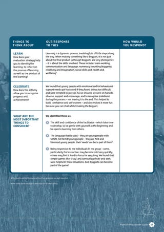 17Plantlife Practitioner Guide
LEARN
How does your
evaluation strategy help
you to identify the
learning, to reﬂect on
the process of learning
as well as the product of
the learning?
CELEBRATE
How does the activity
allow you to recognise
progress and
achievement?
WHAT ARE THE
MOST IMPORTANT
THINGS TO
CONSIDER?
Learning is a dynamic process, involving lots of little steps along
the way. When making something like a Boggart, it is not just
about the ﬁnal product (although Boggarts are very photogenic)
– it is about the skills involved. These include: team-working;
communication and language; numeracy (counting Boggarts);
creativity and imagination; social skills and health and
wellbeing5
.
We found that young people with emotional and/or behavioural
support needs got frustrated if they found things too difﬁcult,
and were tempted to give up. So we ensured we were on hand to
observe, support and encourage, and to recognise (celebrate)
during the process – not leaving it to the end. This helped to
build conﬁdence and self-esteem – and also makes it more fun
because you can chat whilst making the Boggart.
We identiﬁed these as:
The skill and conﬁdence of the facilitator – which take time
to develop, so be gentle with yourself at the beginning and
be open to learning from others.
The language that is used – they are young people with
SEN/D, not SEN/D young people – they are ﬁrst and
foremost young people, their ‘needs’ are but a part of them6
.
Being responsive to the individuals in the group – some,
particularly the less active, may become cold very quickly;
others may ﬁnd it hard to focus for very long.We found that
simple games like ‘I-spy’ and camouﬂage hide-and-seek
were helpful in these situations. And Boggarts can become
part of the game!
THINGS TO
THINK ABOUT
OUR RESPONSE
TO THIS
HOW WOULD
YOU RESPOND?
5 The health and wellbeing benefits of being outside are well reported.
6 See Audre Lorde on page 7, also page 16 of Jones (2005).
 