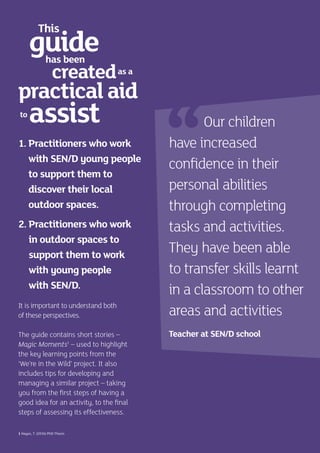 1. Practitioners who work
with SEN/D young people
to support them to
discover their local
outdoor spaces.
2. Practitioners who work
in outdoor spaces to
support them to work
with young people
with SEN/D.
It is important to understand both
of these perspectives.
The guide contains short stories –
Magic Moments1
– used to highlight
the key learning points from the
‘We’re in the Wild’ project. It also
includes tips for developing and
managing a similar project – taking
you from the first steps of having a
good idea for an activity, to the final
steps of assessing its effectiveness.
1 Hayes, T. (2016) PhD Thesis
Our children
have increased
confidence in their
personal abilities
through completing
tasks and activities.
They have been able
to transfer skills learnt
in a classroom to other
areas and activities
Teacher at SEN/D school
guide
assist
created
practicalaid
This
has been
to
as a
 