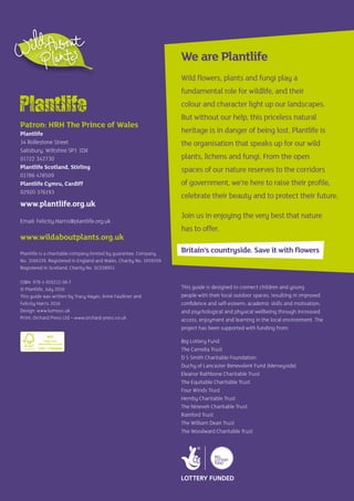 Patron: HRH The Prince of Wales
Plantlife
14 Rollestone Street
Salisbury, Wiltshire SP1 1DX
01722 342730
Plantlife Scotland, Stirling
01786 478509
Plantlife Cymru, Cardiff
02920 376193
www.plantlife.org.uk
Email: Felicity.Harris@plantlife.org.uk
www.wildaboutplants.org.uk
Plantlife is a charitable company limited by guarantee. Company
No. 3166339. Registered in England and Wales, Charity No. 1059559.
Registered in Scotland, Charity No. SCO38951.
ISBN: 978-1-910212-38-7
© Plantlife, July 2016
This guide was written by Tracy Hayes, Anne Faulkner and
Felicity Harris 2016
Design: www.lumous.uk
Print: Orchard Press Ltd – www.orchard-press.co.uk
This guide is designed to connect children and young
people with their local outdoor spaces, resulting in improved
confidence and self-esteem; academic skills and motivation;
and psychological and physical wellbeing through increased
access, enjoyment and learning in the local environment. The
project has been supported with funding from:
Big Lottery Fund
The Camelia Trust
D S Smith Charitable Foundation
Duchy of Lancaster Benevolent Fund (Merseyside)
Eleanor Rathbone Charitable Trust
The Equitable Charitable Trust
Four Winds Trust
Hemby Charitable Trust
The Nineveh Charitable Trust
Rainford Trust
The William Dean Trust
The Woodward Charitable Trust
We are Plantlife
Wild flowers, plants and fungi play a
fundamental role for wildlife, and their
colour and character light up our landscapes.
But without our help, this priceless natural
heritage is in danger of being lost. Plantlife is
the organisation that speaks up for our wild
plants, lichens and fungi. From the open
spaces of our nature reserves to the corridors
of government, we’re here to raise their profile,
celebrate their beauty and to protect their future.
Join us in enjoying the very best that nature
has to offer.
Britain’s countryside. Save it with flowers
 