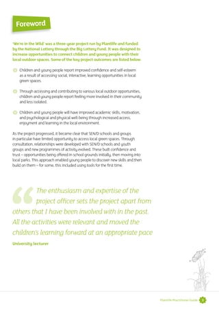 3Plantlife Practitioner Guide
‘We’re in the Wild’ was a three-year project run by Plantlife and funded
by the National Lottery through the Big Lottery Fund. It was designed to
increase opportunities to connect children and young people with their
local outdoor spaces. Some of the key project outcomes are listed below:
 Children and young people report improved confidence and self-esteem
as a result of accessing social, interactive, learning opportunities in local
green spaces.
 Through accessing and contributing to various local outdoor opportunities,
children and young people report feeling more involved in their community
and less isolated.
 Children and young people will have improved academic skills, motivation,
and psychological and physical well-being through increased access,
enjoyment and learning in the local environment.
As the project progressed, it became clear that SEN/D schools and groups
in particular have limited opportunity to access local green spaces. Through
consultation, relationships were developed with SEN/D schools and youth
groups and new programmes of activity evolved. These built confidence and
trust – opportunities being offered in school grounds initially, then moving into
local parks. This approach enabled young people to discover new skills and then
build on them – for some, this included using tools for the first time.
Foreword
The enthusiasm and expertise of the
project officer sets the project apart from
others that I have been involved with in the past.
All the activities were relevant and moved the
children’s learning forward at an appropriate pace
University lecturer
 