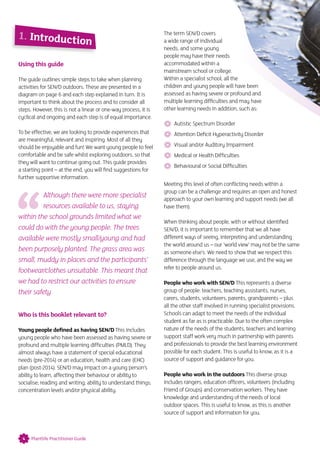 Using this guide
The guide outlines simple steps to take when planning
activities for SEN/D outdoors. These are presented in a
diagram on page 6 and each step explained in turn. It is
important to think about the process and to consider all
steps. However, this is not a linear or one-way process, it is
cyclical and ongoing and each step is of equal importance.
To be effective, we are looking to provide experiences that
are meaningful, relevant and inspiring. Most of all they
should be enjoyable and fun! We want young people to feel
comfortable and be safe whilst exploring outdoors, so that
they will want to continue going out. This guide provides
a starting point – at the end, you will find suggestions for
further supportive information.
Although there were more specialist
resources available to us, staying
within the school grounds limited what we
could do with the young people. The trees
available were mostly small/young and had
been purposely planted. The grass area was
small, muddy in places and the participants’
footwear/clothes unsuitable. This meant that
we had to restrict our activities to ensure
their safety
Who is this booklet relevant to?
Young people defined as having SEN/D This includes
young people who have been assessed as having severe or
profound and multiple learning difficulties (PMLD). They
almost always have a statement of special educational
needs (pre-2014) or an education, health and care (EHC)
plan (post-2014). SEN/D may impact on a young person’s
ability to learn, affecting their behaviour or ability to
socialise; reading and writing; ability to understand things;
concentration levels and/or physical ability.
The term SEN/D covers
a wide range of individual
needs, and some young
people may have their needs
accommodated within a
mainstream school or college.
Within a specialist school, all the
children and young people will have been
assessed as having severe or profound and
multiple learning difficulties and may have
other learning needs in addition, such as:
 Autistic Spectrum Disorder
Attention Deficit Hyperactivity Disorder
Visual and/or Auditory Impairment
Medical or Health Difficulties
Behavioural or Social Difficulties
Meeting this level of often conflicting needs within a
group can be a challenge and requires an open and honest
approach to your own learning and support needs (we all
have them).
When thinking about people, with or without identified
SEN/D, it is important to remember that we all have
different ways of seeing, interpreting and understanding
the world around us – our ‘world view’ may not be the same
as someone else’s. We need to show that we respect this
difference through the language we use, and the way we
refer to people around us.
People who work with SEN/D This represents a diverse
group of people: teachers, teaching assistants, nurses,
carers, students, volunteers, parents, grandparents – plus
all the other staff involved in running specialist provisions.
Schools can adapt to meet the needs of the individual
student as far as is practicable. Due to the often complex
nature of the needs of the students, teachers and learning
support staff work very much in partnership with parents
and professionals to provide the best learning environment
possible for each student. This is useful to know, as it is a
source of support and guidance for you.
People who work in the outdoors This diverse group
includes rangers, education officers, volunteers (including
Friend of Groups) and conservation workers. They have
knowledge and understanding of the needs of local
outdoor spaces. This is useful to know, as this is another
source of support and information for you.
1. Introduction
4 Plantlife Practitioner Guide
 