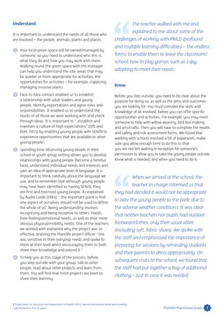 Understand
It is important to understand the needs of all those who
are involved – the people, animals, plants and places.
 Your local green space will be owned/managed by
someone, so you need to understand who this is,
what they do and how you may work with them.
Walking round the green space with the manager
can help you understand the site; areas that may
be quieter or more appropriate for activities, the
opportunities for activities – for example, coppicing,
managing invasive plants.
 Face-to-face contact enabled us to establish
a relationship with adult leaders and young
people, identify expectations and agree roles and
responsibilities. It enabled us to understand the
needs of all those we were working with and check
through ideas. It is important to “…establish and
maintain a culture of high expectations” (DfE and
DoH, 2015) by enabling young people with SEN/D to
experience opportunities that are available to other
young people2
.
 Spending time observing young people in their
school or youth group setting allows you to develop
relationships with young people (become a familiar
face), understand individual needs and interests and
gain an idea of appropriate level of language. It is
important to think carefully about the language we
use, and to remember that although young people
may have been identified as having SEN/D, they
are first and foremost young people. As explained
by Audre Lorde (1984) “…the important point is that
one aspect of ourselves should not be used to define
the whole of us”. Being understanding involves
recognising and being receptive to others’ needs,
their feelings/emotional needs, as well as their more
obvious physical/mobility needs. One of the teachers
we worked with explained why the project was so
effective, praising the Plantlife project officer: “She
was sensitive to their (varying) needs and spoke to
them at their level whilst encouraging them to both
share their knowledge and extend it.”
 To help you at this stage of the process, before
you step outside with your group, talk to other
people, read about other projects and learn from
them. You will find that most projects are keen to
share their learning.
The teacher walked with me and
explained to me about some of the
challenges of working with PMLD (profound
and multiple learning difficulties) – the endless
forms to enable them to leave the classroom/
school; how to play games such as I-spy,
adapting to meet their needs
Know
Before you step outside, you need to be clear about the
purpose for doing so, as well as the aims and outcomes
you are looking for. You must consider the skills and
knowledge of all involved, before you can offer specific
opportunities and activities. For example, you may need
someone to help with willow weaving, bird box making
and arts/crafts. Then you will have to complete the health
and safety and risk assessment forms. We found that
working with schools involved a lot of paperwork; make
sure you allow enough time to do this so that
you are not left waiting in reception for someone’s
permission to allow you to take the young people outside.
Know what is needed, and when you need to do it.
When we arrived at the school, the
teacher in charge informed us that
they had decided it would not be appropriate
to take the young people to the park, due to
the adverse weather conditions. It was clear
that neither teachers nor pupils had outdoor
footwear/clothes, only their usual attire
(including soft, fabric shoes). We spoke with
the staff and emphasised the importance of
preparing for sessions by reminding students
and their parents to dress appropriately. On
subsequent visits to the school, we found that
the staff had put together a bag of additional
clothing – just in case it was needed
2 Department for Education and Department of Health (2015) Special educational needs and disability
code of practice: 0 to 25 years. 7Plantlife Practitioner Guide
 