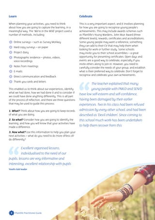 Learn
When planning your activities, you need to think
about how you are going to capture the learning, in a
meaningful way. The ‘We’re in the Wild’ project used a
number of methods, including:
 Online surveys – such as Survey Monkey
 Hard copy surveys – on paper
 Project diary
 Photographic evidence – photos, videos,
voice recordings
 Notes from meetings
 E-mails
 Direct communication and feedback
 Thank you cards and letters
This enabled us to think about our experiences, identify
what we had done, how we had done it and to consider if
we could have done anything differently. This is all part
of the process of reflection, and there are three questions
that may be used to guide this process:
1. What? Think about how you are going to keep records
of what you are doing.
2. So what? Consider how you are going to identify the
learning, and how you will know that your activities have
made a difference.
3. Now what? Use this information to help you plan your
next activities – what do you need to do more of/less of/
do differently?
Excellent organised lessons,
individualised to the need of our
pupils, lessons are very informative and
interesting, excellent relationship with pupils
Youth club leader
Celebrate
This is a very important aspect, and it involves planning
for how you are going to recognise young people’s
achievements. This may include awards schemes such
as Plantlife’s Young Wardens, John Muir Award (three
different levels), rewards, certificates and accreditations.
Some young people may want a reference, something
they can add to their CV that may help them when
looking for work or further study. Some schools
may invite you to their school assemblies – a great
opportunity for presenting certificates. Open days and
events are a good way to celebrate, especially if you
invite others along to join in. However, you need to
carefully consider the needs of your group, and establish
what is their preferred way to celebrate. Don’t forget to
recognise and celebrate your own achievements.
The teacher explained that many
young people with PMLD and SEN/D
have low self-esteem and self-confidence,
having been damaged by their earlier
experiences. Two in his class had been refused
admission by every other school, and had been
described as ‘Devil children’. Since coming to
this school much work has been undertaken
to help them recover from this
8 Plantlife Practitioner Guide
 