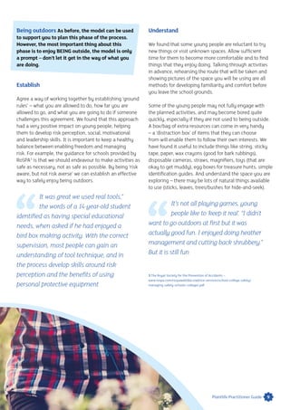 Being outdoors As before, the model can be used
to support you to plan this phase of the process.
However, the most important thing about this
phase is to enjoy BEING outside, the model is only
a prompt – don’t let it get in the way of what you
are doing.
Establish
Agree a way of working together by establishing ‘ground
rules’ – what you are allowed to do, how far you are
allowed to go, and what you are going to do if someone
challenges this agreement. We found that this approach
had a very positive impact on young people, helping
them to develop risk perception, social, motivational
and leadership skills. It is important to keep a healthy
balance between enabling freedom and managing
risk. For example, the guidance for schools provided by
RoSPA3
is that we should endeavour to make activities as
safe as necessary, not as safe as possible. By being ‘risk
aware, but not risk averse’ we can establish an effective
way to safely enjoy being outdoors.
It was great we used real tools,”
the words of a 14-year-old student
identified as having special educational
needs, when asked if he had enjoyed a
bird box making activity. With the correct
supervision, most people can gain an
understanding of tool technique, and in
the process develop skills around risk
perception and the benefits of using
personal protective equipment
Understand
We found that some young people are reluctant to try
new things or visit unknown spaces. Allow sufficient
time for them to become more comfortable and to find
things that they enjoy doing. Talking through activities
in advance, rehearsing the route that will be taken and
showing pictures of the space you will be using are all
methods for developing familiarity and comfort before
you leave the school grounds.
Some of the young people may not fully engage with
the planned activities, and may become bored quite
quickly, especially if they are not used to being outside.
A box/bag of extra resources can come in very handy
– a ‘distraction box’ of items that they can choose
from will enable them to follow their own interests. We
have found it useful to include things like string, sticky
tape, paper, wax crayons (good for bark rubbings),
disposable cameras, straws, magnifiers, toys (that are
okay to get muddy), egg boxes for treasure hunts, simple
identification guides. And understand the space you are
exploring – there may be lots of natural things available
to use (sticks, leaves, trees/bushes for hide-and-seek).
It’s not all playing games, young
people like to ‘keep it real’. “I didn’t
want to go outdoors at first but it was
actually good fun. I enjoyed doing heather
management and cutting back shrubbery.”
But it is still fun
3 The Royal Society for the Prevention of Accidents –
www.rospa.com/rospaweb/docs/advice-services/school-college-safety/
managing-safety-schools-colleges.pdf
9Plantlife Practitioner Guide
 
